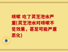 咳嗽 吃了灵芝泡水严重(灵芝泡水对咳嗽不见效果，甚至可能严重恶化)