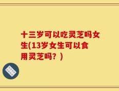 十三岁可以吃灵芝吗女生(13岁女生可以食用灵芝吗？)
