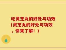 吃灵芝丸的好处与功效(灵芝丸的好处与功效，快来了解！)