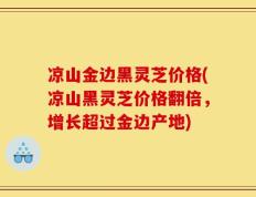 凉山金边黑灵芝价格(凉山黑灵芝价格翻倍，增长超过金边产地)