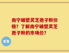 南宁破壁灵芝孢子粉价格？了解南宁破壁灵芝孢子粉的市场价？