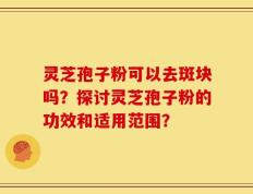 灵芝孢子粉可以去斑块吗？探讨灵芝孢子粉的功效和适用范围？