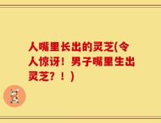 人嘴里长出的灵芝(令人惊讶！男子嘴里生出灵芝？！)