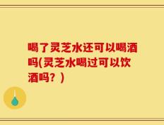 喝了灵芝水还可以喝酒吗(灵芝水喝过可以饮酒吗？)