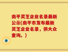 南平灵芝企业名录最新公示(南平市发布最新灵芝企业名录，供大众查询。)