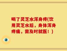 喝了灵芝水浑身疼(饮用灵芝水后，身体浑身疼痛，需及时就医！)