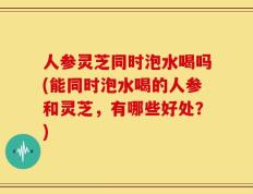 人参灵芝同时泡水喝吗(能同时泡水喝的人参和灵芝，有哪些好处？)