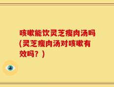 咳嗽能饮灵芝瘦肉汤吗(灵芝瘦肉汤对咳嗽有效吗？)