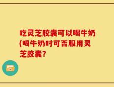 吃灵芝胶囊可以喝牛奶(喝牛奶时可否服用灵芝胶囊？