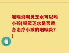 咽喉炎喝灵芝水可以吗小孩(喝灵芝水是否适合治疗小孩的咽喉炎？)