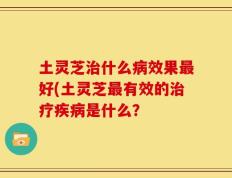 土灵芝治什么病效果最好(土灵芝最有效的治疗疾病是什么？
