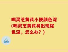 喝灵芝黄芪小便颜色深(喝灵芝黄芪易出现尿色深，怎么办？)