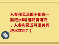 人参和灵芝能不能在一起泡水喝(搭配有讲究，人参和灵芝可否共同泡水饮用？)