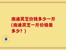 南通灵芝价钱多少一斤(南通灵芝一斤价格是多少？)