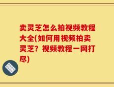 卖灵芝怎么拍视频教程大全(如何用视频拍卖灵芝？视频教程一网打尽)