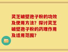 灵芝破壁孢子粉的功效及使用方法？探讨灵芝破壁孢子粉的药理作用及适用范围？