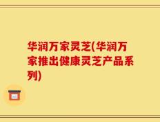 华润万家灵芝(华润万家推出健康灵芝产品系列)