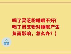 喝了灵芝粉睡眠不好(喝了灵芝粉对睡眠产生负面影响，怎么办？)