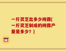 一斤灵芝出多少纯露(一斤灵芝制成的纯露产量是多少？)