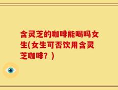 含灵芝的咖啡能喝吗女生(女生可否饮用含灵芝咖啡？)