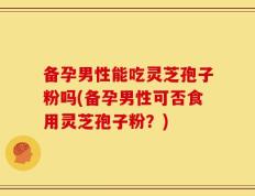 备孕男性能吃灵芝孢子粉吗(备孕男性可否食用灵芝孢子粉？)