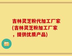 吉林灵芝粉代加工厂家(吉林灵芝粉加工厂家，提供优质产品)
