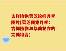 吉祥植物灵芝纹样月季图片(灵芝图案月季：吉祥植物与华美花卉的完美组合)