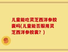 儿童能吃灵芝西洋参胶囊吗(儿童能否服用灵芝西洋参胶囊？)