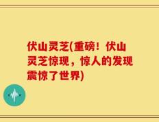 伏山灵芝(重磅！伏山灵芝惊现，惊人的发现震惊了世界)