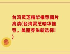 台湾灵芝精华推荐图片高清(台湾灵芝精华推荐，美丽养生新选择!)