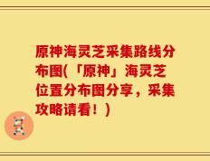 原神海灵芝采集路线分布图(「原神」海灵芝位置分布图分享，采集攻略请看！)