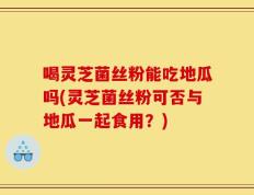 喝灵芝菌丝粉能吃地瓜吗(灵芝菌丝粉可否与地瓜一起食用？)