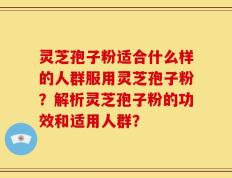 灵芝孢子粉适合什么样的人群服用灵芝孢子粉？解析灵芝孢子粉的功效和适用人群？