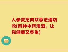 人参灵芝肉苁蓉泡酒功效(四种中药泡酒，让你健康又养生)