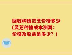 回收种植灵芝价格多少(灵芝种植成本测算：价格及收益是多少？)