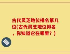 古代灵芝地位排名第几位(古代灵芝地位排名，你知道它在哪里？)