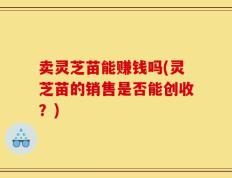 卖灵芝苗能赚钱吗(灵芝苗的销售是否能创收？)