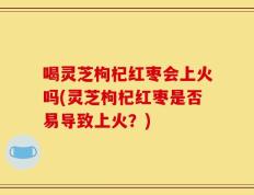 喝灵芝枸杞红枣会上火吗(灵芝枸杞红枣是否易导致上火？)