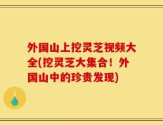 外国山上挖灵芝视频大全(挖灵芝大集合！外国山中的珍贵发现)