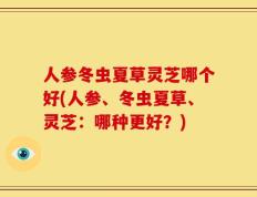 人参冬虫夏草灵芝哪个好(人参、冬虫夏草、灵芝：哪种更好？)