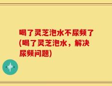 喝了灵芝泡水不尿频了(喝了灵芝泡水，解决尿频问题)