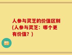 人参与灵芝的价值区别(人参与灵芝：哪个更有价值？)