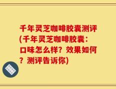 千年灵芝咖啡胶囊测评(千年灵芝咖啡胶囊：口味怎么样？效果如何？测评告诉你)