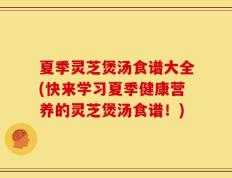 夏季灵芝煲汤食谱大全(快来学习夏季健康营养的灵芝煲汤食谱！)