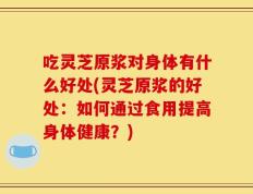 吃灵芝原浆对身体有什么好处(灵芝原浆的好处：如何通过食用提高身体健康？)