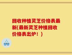 回收种植灵芝价格表最新(最新灵芝种植回收价格表出炉！)