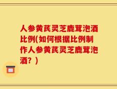 人参黄芪灵芝鹿茸泡酒比例(如何根据比例制作人参黄芪灵芝鹿茸泡酒？)