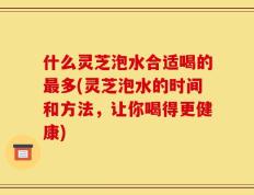 什么灵芝泡水合适喝的最多(灵芝泡水的时间和方法，让你喝得更健康)