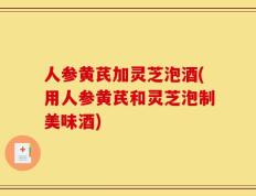 人参黄芪加灵芝泡酒(用人参黄芪和灵芝泡制美味酒)