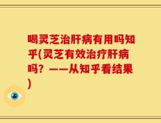 喝灵芝治肝病有用吗知乎(灵芝有效治疗肝病吗？——从知乎看结果)